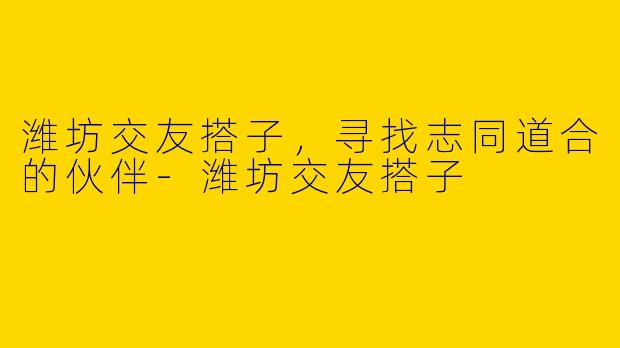 潍坊交友搭子,寻找志同道合的伙伴