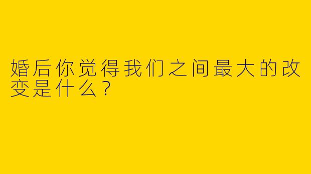 婚后你觉得我们之间最大的改变是什么？