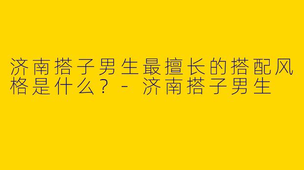 济南搭子男生最擅长的搭配风格是什么？