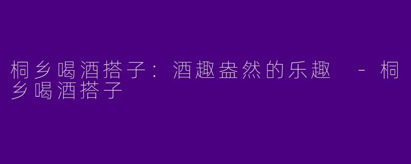 桐乡喝酒搭子：酒趣盎然的乐趣 -桐乡喝酒搭子