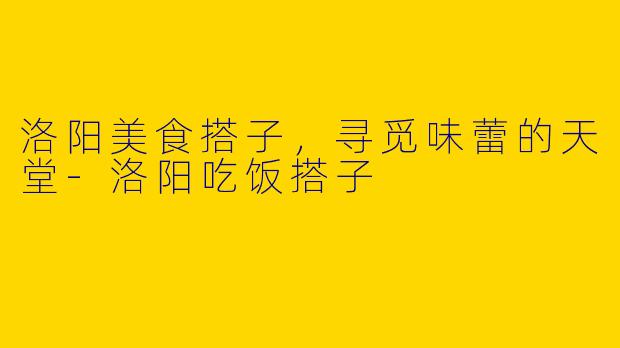 洛阳美食搭子，寻觅味蕾的天堂-洛阳吃饭搭子