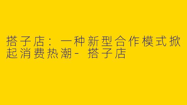 搭子店：一种新型合作模式掀起消费热潮-搭子店