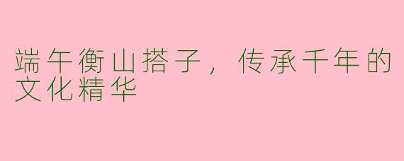 端午衡山搭子，传承千年的文化精华