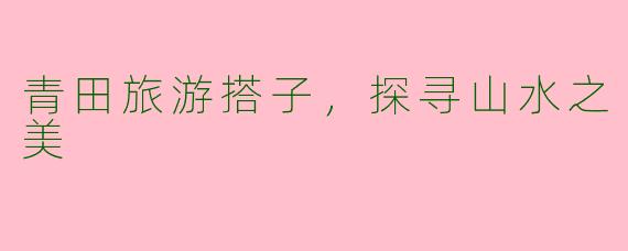 青田旅游搭子，探寻山水之美