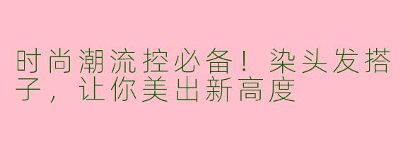 时尚潮流控必备！染头发搭子，让你美出新高度