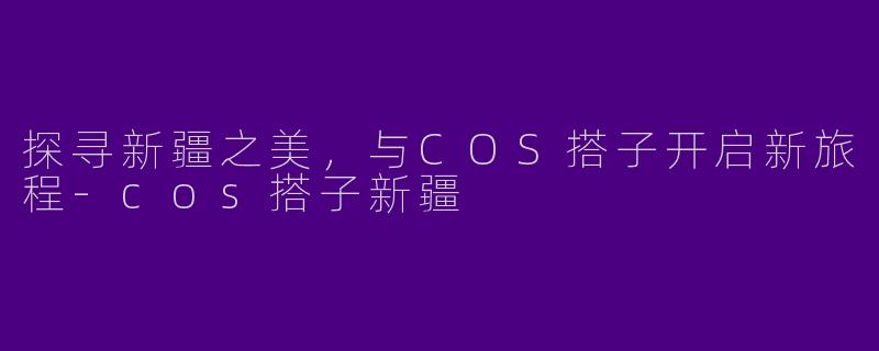 探寻新疆之美，与COS搭子开启新旅程-cos搭子新疆