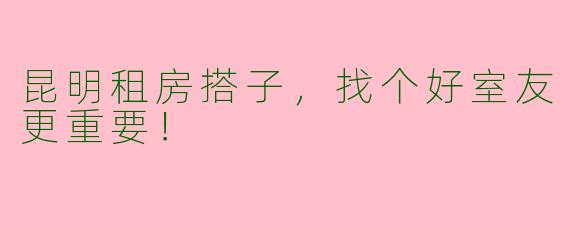 昆明租房搭子，找个好室友更重要！