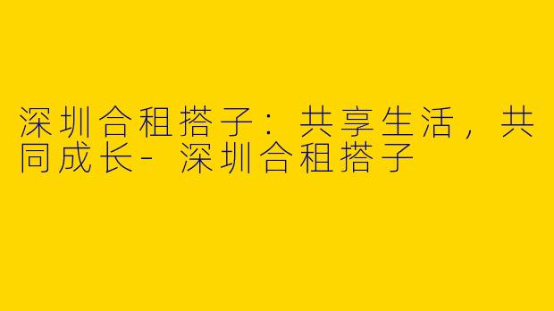 深圳合租搭子:共享生活,共同成长