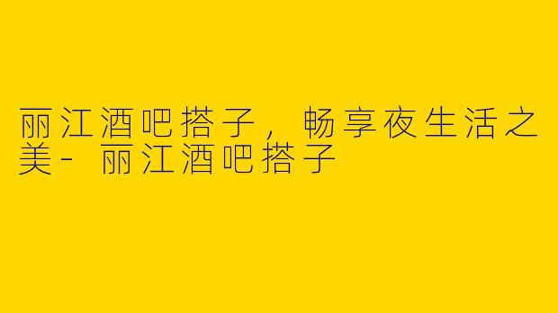 丽江酒吧搭子，畅享夜生活之美-丽江酒吧搭子