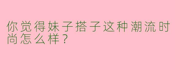 你觉得妹子搭子这种潮流时尚怎么样？