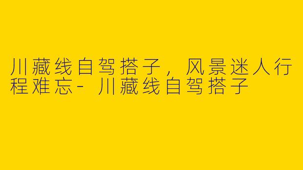 川藏线自驾搭子，风景迷人行程难忘-川藏线自驾搭子
