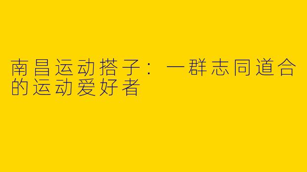 南昌运动搭子：一群志同道合的运动爱好者