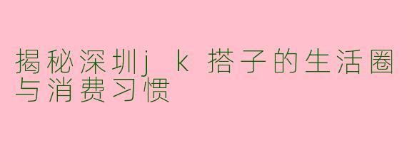 揭秘深圳jk搭子的生活圈与消费习惯
