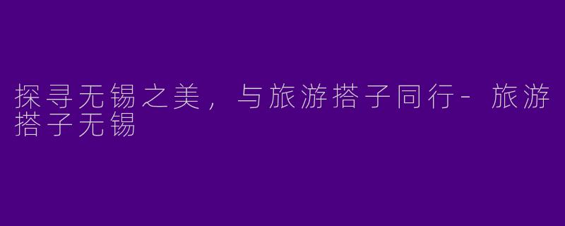 探寻无锡之美，与旅游搭子同行-旅游搭子无锡