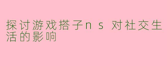 探讨游戏搭子ns对社交生活的影响