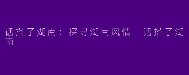 话搭子湖南：探寻湖南风情-话搭子湖南