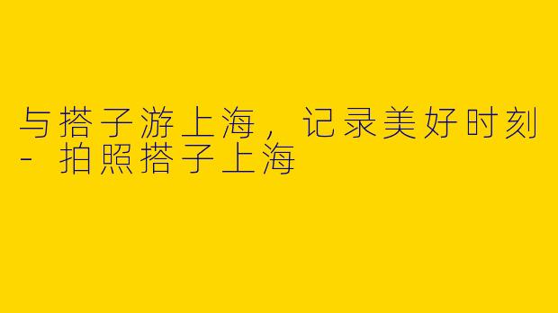 与搭子游上海，记录美好时刻-拍照搭子上海