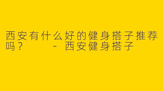 西安有什么好的健身搭子推荐吗？  -西安健身搭子