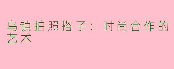 乌镇拍照搭子：时尚合作的艺术