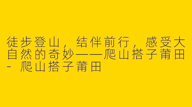 徒步登山，结伴前行，感受大自然的奇妙——爬山搭子莆田