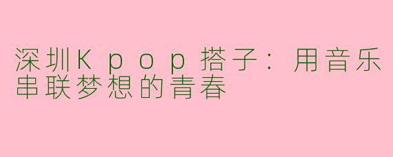 深圳Kpop搭子：用音乐串联梦想的青春