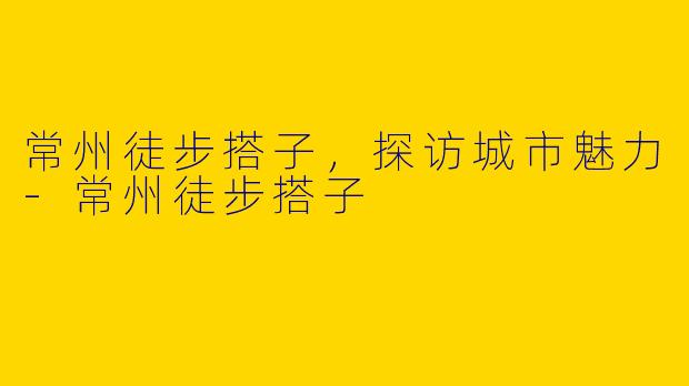 常州徒步搭子，探访城市魅力-常州徒步搭子