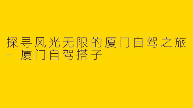 探寻风光无限的厦门自驾之旅-厦门自驾搭子