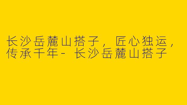 长沙岳麓山搭子，匠心独运，传承千年