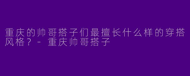 重庆的帅哥搭子们最擅长什么样的穿搭风格？