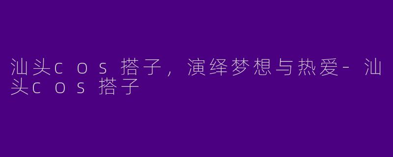 汕头cos搭子，演绎梦想与热爱