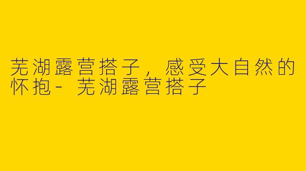 芜湖露营搭子，感受大自然的怀抱-芜湖露营搭子