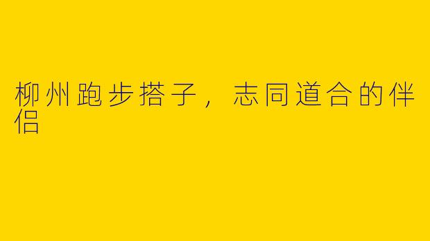 柳州跑步搭子，志同道合的伴侣