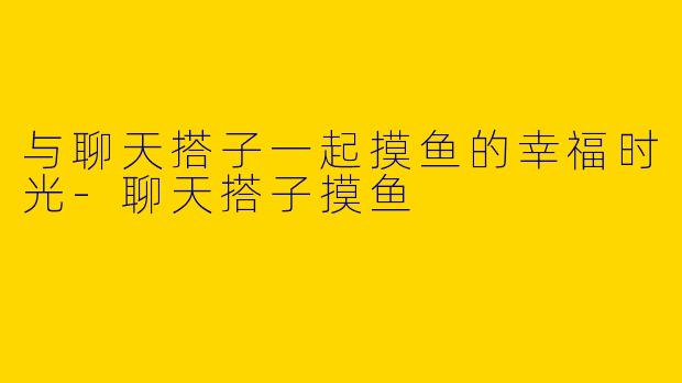与聊天搭子一起摸鱼的幸福时光-聊天搭子摸鱼