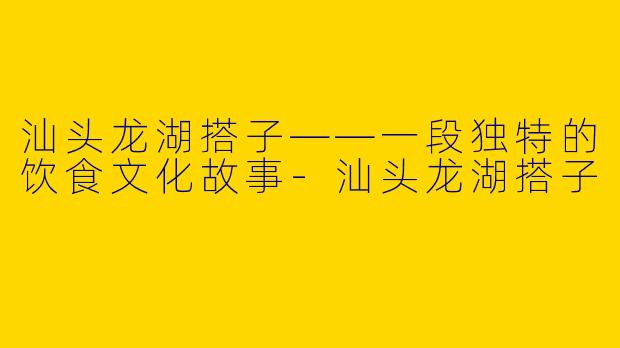 汕头龙湖搭子——一段独特的饮食文化故事-汕头龙湖搭子