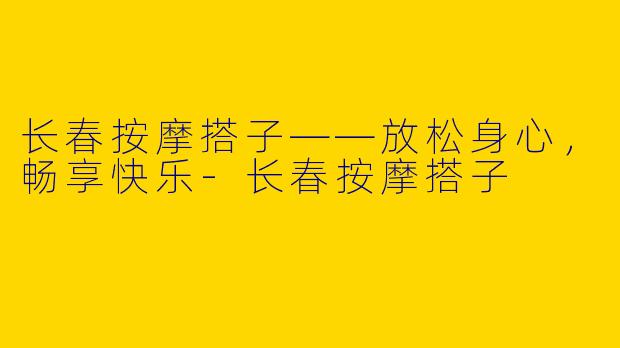 长春按摩搭子——放松身心，畅享快乐-长春按摩搭子