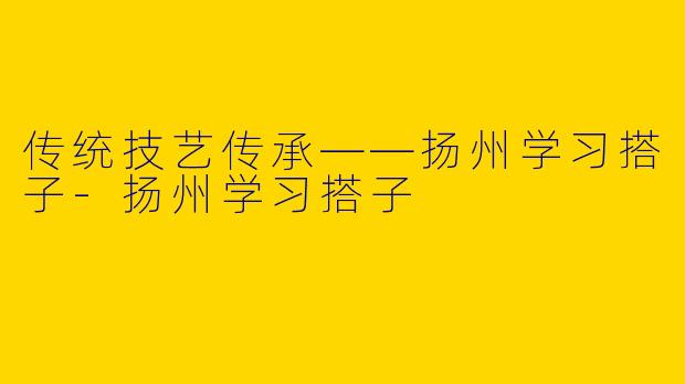 传统技艺传承——扬州学习搭子-扬州学习搭子
