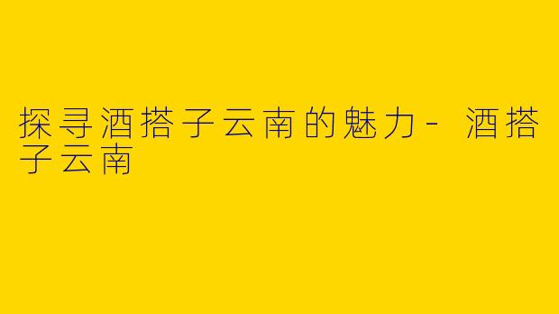 探寻酒搭子云南的魅力