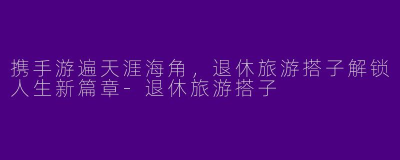 携手游遍天涯海角，退休旅游搭子解锁人生新篇章-退休旅游搭子