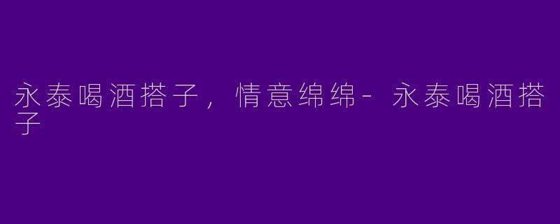 永泰喝酒搭子，情意绵绵-永泰喝酒搭子