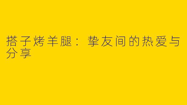 搭子烤羊腿：挚友间的热爱与分享