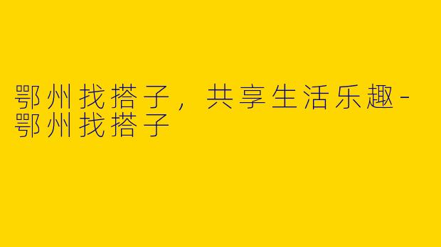 鄂州找搭子，共享生活乐趣-鄂州找搭子