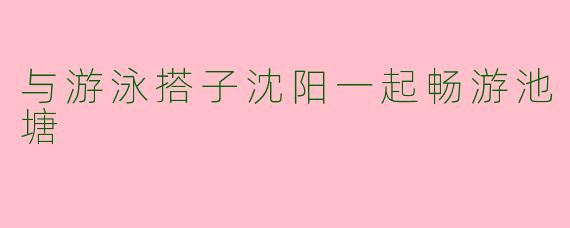 与游泳搭子沈阳一起畅游池塘