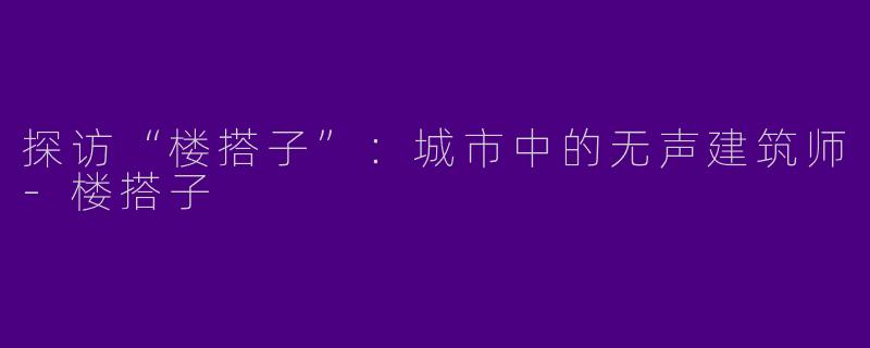 探访“楼搭子”：城市中的无声建筑师-楼搭子