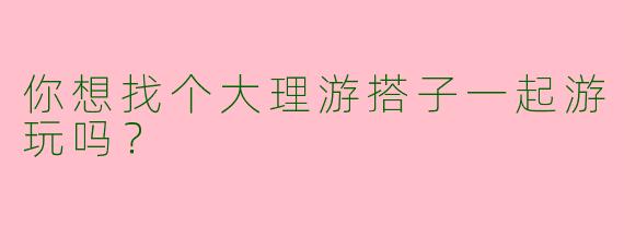 你想找个大理游搭子一起游玩吗?