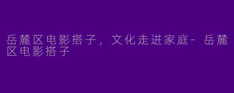 岳麓区电影搭子，文化走进家庭-岳麓区电影搭子