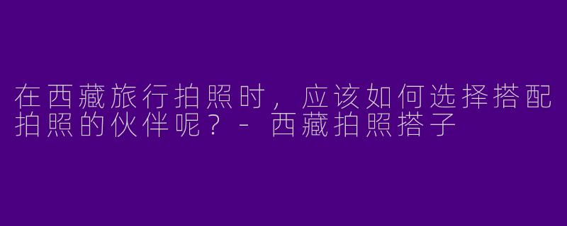 在西藏旅行拍照时，应该如何选择搭配拍照的伙伴呢？