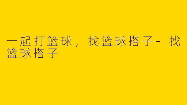 一起打篮球，找篮球搭子-找篮球搭子