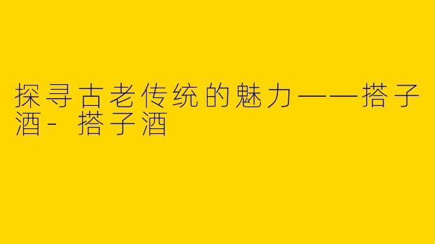 探寻古老传统的魅力——搭子酒-搭子酒
