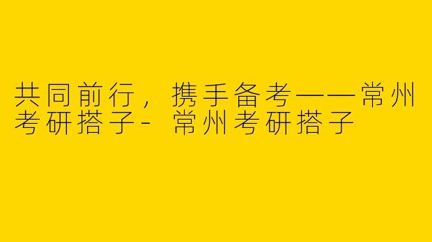 共同前行，携手备考——常州考研搭子-常州考研搭子