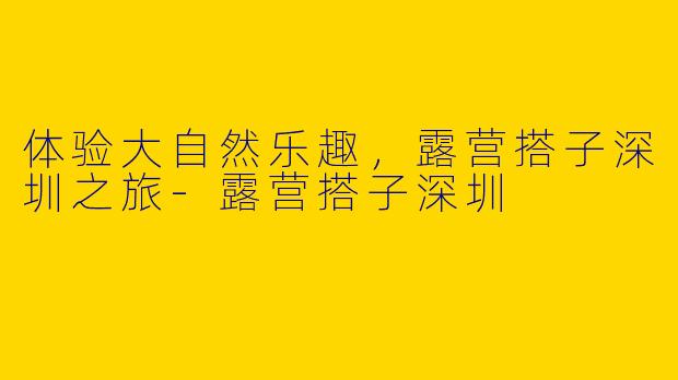 体验大自然乐趣，露营搭子深圳之旅-露营搭子深圳